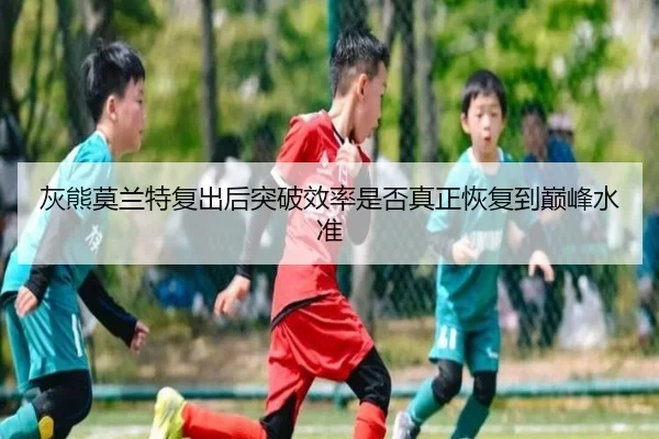 灰熊莫兰特复出后突破效率是否真正恢复到巅峰水准