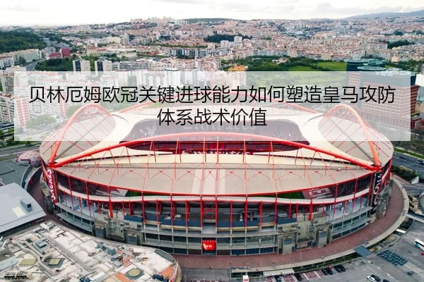 贝林厄姆欧冠关键进球能力如何塑造皇马攻防体系战术价值